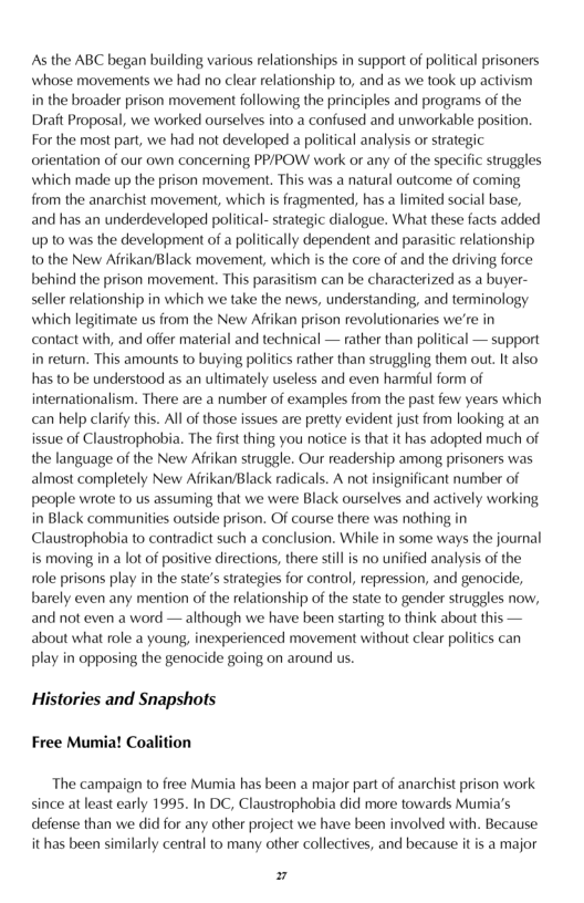 As the ABC began building various relationships in support of political prisoners whose movements we had no clear relationship to, and as we took up activism in the broader prison movement following the principles and programs of the Draft Proposal, we worked ourselves into a confused and unworkable position. For the most part, we had not developed a political analysis or strategic orientation of our own concerning PPIPOW work o any of the specific struggles which made up the prison movement. This was a natural outcome of coming from the anarchist movement, which is fragmented, has a limited social base, and has an underdeveloped political-strategic dialogue. What these facts added up 10 was the development of a politically dependent and parasitic relationship o the New Afrikan/Black movement, which s the core of and the driving force behind the prison movement. This parasitism can be characterized as a buyer- seller relationship in which we take the news, understanding, and terminology which legitimate us from the New Afrikan prison revolutionaries we’re in contact with, and offer material and technical — rather than political — support in return. This amounts to buying politics rather than struggling them out. It also has to be understood as an ultimately useless and even harmful form of internationalism. There are a number of examples from the past few years which can help clarify this. All of those issues are pretty evident just from looking at an issue of Claustrophobia. The frst thing you notice is that it has adopted much of the language of the New Aitikan struggle. Our readership among prisoners was almost completely New Afrikan/Black radicals. A not insignificant number of people wrote 1o us assuming that we were Black ourselves and actively working in Black communities outside prison. Of course there was nothing in Claustrophobia to contradict such a conclusion. While in some ways the journal is moving in a lot of positive directions, there stillis no unified analysis of the role prisons play in the state’sstrategies for control, repression, and genocide, barely even any mention of the relationship of the state to gender struggles now, and not even a word — although we have been starting o think about this — about what role a young, inexperienced movement without clear politics can play in opposing the genocide going on around us.  Histories and Snapshots Free Mumia! Coalition  The campaign to free Mumia has been a major part of anarchist prison work since at least early 1995. In DC, Claustrophobia did more towards Mumia’s defense than we did for any other project we have been involved with. Because it has been similarly central to many other collectives, and because it is a major  7 